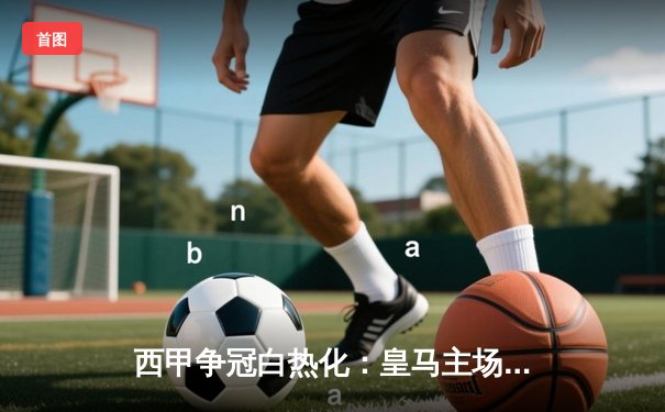 西甲争冠白热化：皇马主场2:1力克巴塞罗那，贝林厄姆双响锁定胜局