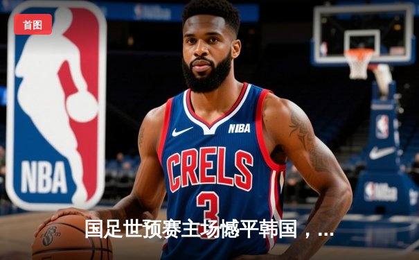 国足世预赛主场憾平韩国，武磊破门难救主，出线形势仍存希望