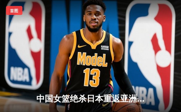 中国女篮绝杀日本重返亚洲之巅，韩旭23+12荣膺MVP